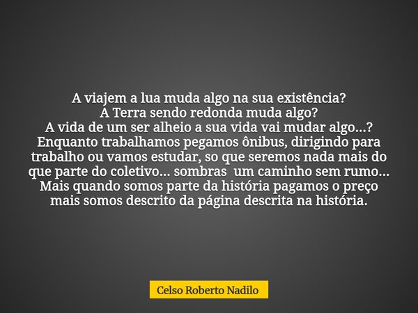 A viajem a lua muda algo na sua existência? A Terra sendo redonda muda algo? A vida de um ser alheio a sua vida vai mudar algo...? Enquanto trabalhamos pegamos ... Frase de Celso Roberto Nadilo.