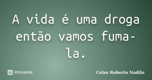 A vida é uma droga então vamos fuma-la.... Frase de celso roberto nadilo.