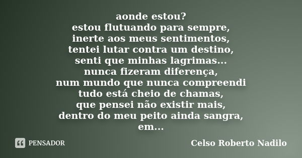 aonde estou? estou flutuando para sempre, inerte aos meus sentimentos, tentei lutar contra um destino, senti que minhas lagrimas... nunca fizeram diferença, num... Frase de celso roberto nadilo.