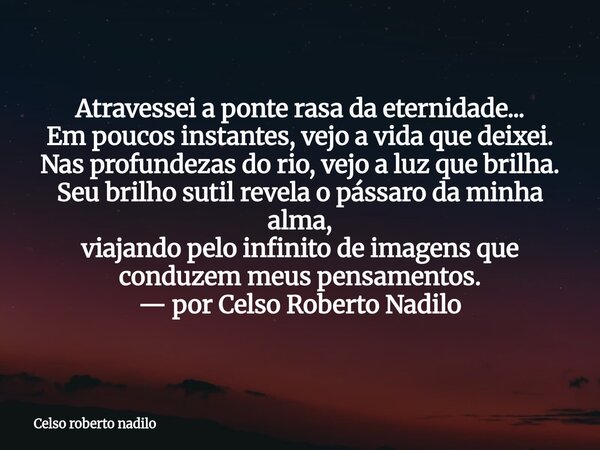 Atravessei a ponte rasa da eternidade... Em poucos instantes, vejo a vida que deixei. Nas profundezas do rio, vejo a luz que brilha. Seu brilho sutil revela o ... Frase de Celso roberto nadilo.