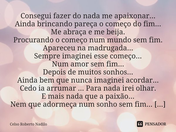 Consegui fazer do nada me apaixonar...
Ainda brincando pareça o começo do fim...
Me abraça e me beija.
Procurando o começo num mundo sem fim.
Apareceu na madru... Frase de Celso Roberto Nadilo.
