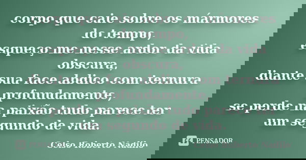 corpo que caie sobre os mármores do tempo, esqueço me nesse ardor da vida obscura, diante sua face abdico com ternura profundamente, se perde na paixão tudo par... Frase de celso roberto nadilo.