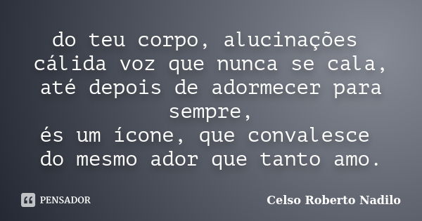 do teu corpo, alucinações cálida voz que nunca se cala, até depois de adormecer para sempre, és um ícone, que convalesce do mesmo ador que tanto amo.... Frase de celso roberto nadilo.