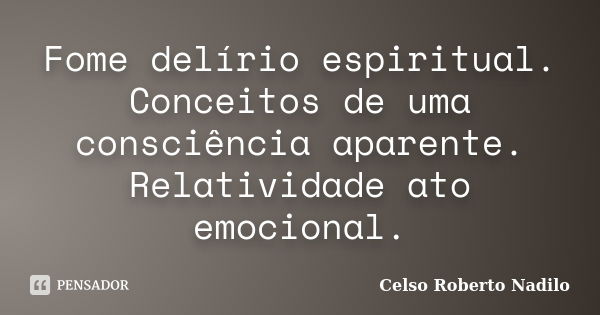 Fome delírio espiritual. Conceitos de uma consciência aparente. Relatividade ato emocional.... Frase de celso roberto nadilo.