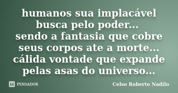 humanos sua implacável busca pelo poder... sendo a fantasia que cobre seus corpos ate a morte... cálida vontade que expande pelas asas do universo...... Frase de celso roberto nadilo.