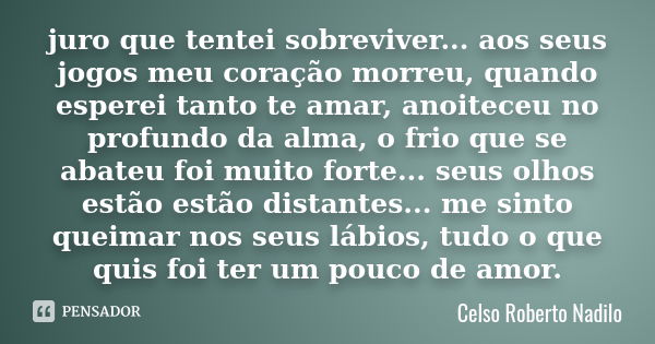 juro que tentei sobreviver... aos seus jogos meu coração morreu, quando esperei tanto te amar, anoiteceu no profundo da alma, o frio que se abateu foi muito for... Frase de celso roberto nadilo.