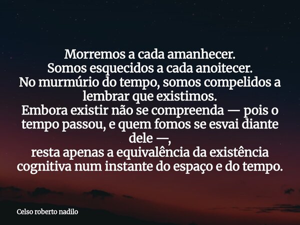 Morremos a cada amanhecer. Somos esquecidos a cada anoitecer. No murmúrio do tempo, somos compelidos a lembrar que existimos. Embora existir não se compreenda —... Frase de Celso roberto nadilo.