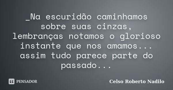 _Na escuridão caminhamos sobre suas cinzas, lembranças notamos o glorioso instante que nos amamos... assim tudo parece parte do passado...... Frase de Celso Roberto Nadilo.