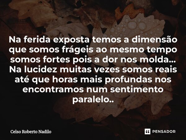 Na ferida exposta temos a dimensão que somos frágeis ao mesmo tempo somos fortes pois a dor nos molda... Na lucidez muitas vezes somos reais até que horas mais ... Frase de Celso Roberto Nadilo.