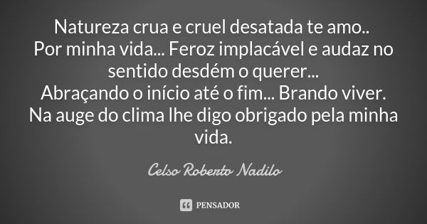 Natureza crua e cruel desatada te amo.. Por minha vida... Feroz implacável e audaz no sentido desdém o querer...
Abraçando o início até o fim... Brando viver.
N... Frase de Celso Roberto Nadilo.