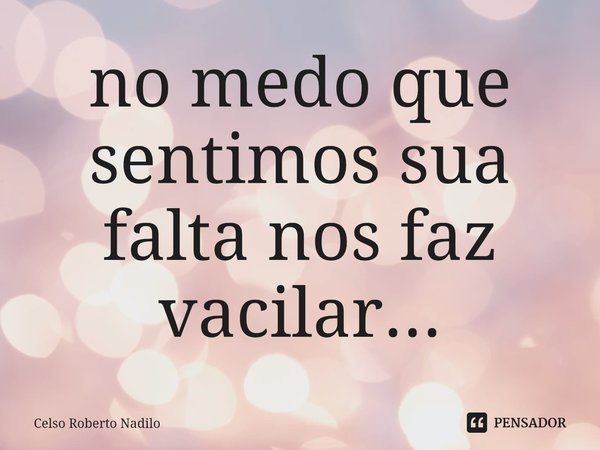 ⁠no medo que sentimos sua falta nos faz vacilar...... Frase de Celso Roberto Nadilo.