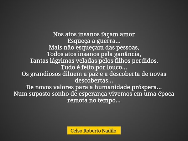 Nos atos insanos façam amor Esqueça a guerra... Mais não esqueçam das pessoas, Todos atos insanos pela ganância, Tantas lágrimas veladas pelos filhos perdidos. ... Frase de Celso Roberto Nadilo.