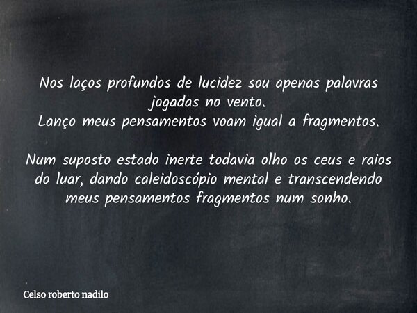 Nos laços profundos de lucidez sou apenas palavras jogadas no vento. Lanço meus pensamentos voam igual a fragmentos. Num suposto estado inerte todavia olho os c... Frase de Celso roberto nadilo.