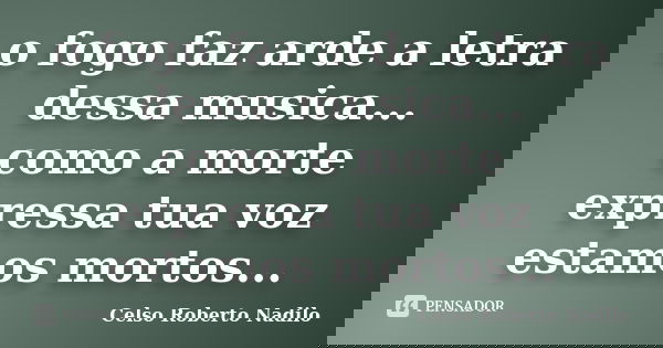 o fogo faz arde a letra dessa musica... como a morte expressa tua voz estamos mortos...... Frase de celso roberto nadilo.
