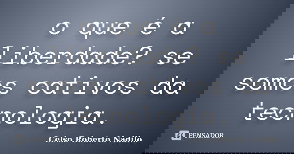 o que é a liberdade? se somos cativos da tecnologia.... Frase de celso roberto nadilo.