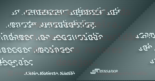 o renascer depois da morte verdadeira, caminhamos na escuridão de nossos maiores desejos.... Frase de celso roberto nadilo.