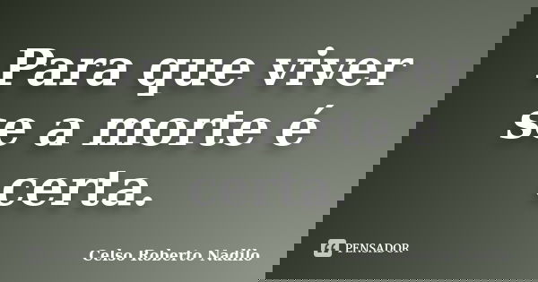 Para que viver se a morte é certa.... Frase de celso roberto nadilo.