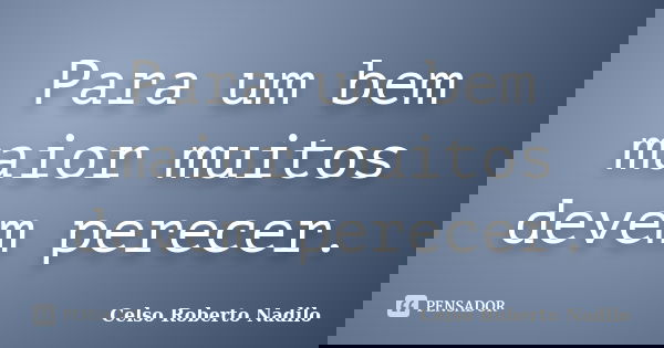 Para um bem maior muitos devem perecer.... Frase de celso roberto nadilo.