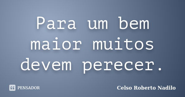 Para um bem maior muitos devem perecer.... Frase de celso roberto nadilo.