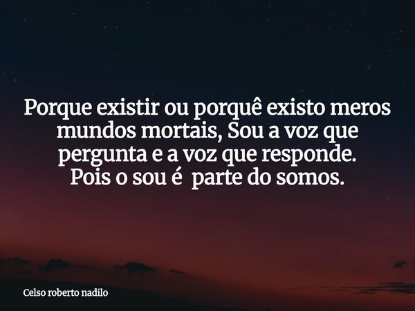 Porque existir ou porquê existo meros mundos mortais, Sou a voz que pergunta e a voz que responde. Pois o sou é parte do somos.... Frase de Celso roberto nadilo.