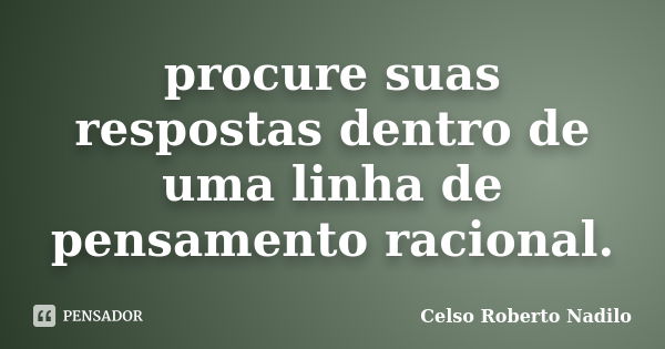 procure suas respostas dentro de uma linha de pensamento racional.... Frase de celso roberto nadilo.