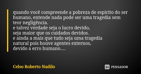 quando você compreende a pobreza de espirito do ser humano, entende nada pode ser uma tragedia sem teor negligência. e talvez verdade seja o lucro devido, seja ... Frase de Celso Roberto Nadilo.