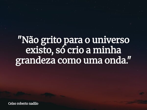 "Não grito para o universo existo, só crio a minha grandeza como uma onda."... Frase de Celso roberto nadilo.