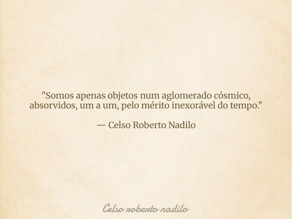 "Somos apenas objetos num aglomerado cósmico, absorvidos, um a um, pelo mérito inexorável do tempo." — Celso Roberto Nadilo... Frase de Celso roberto nadilo.