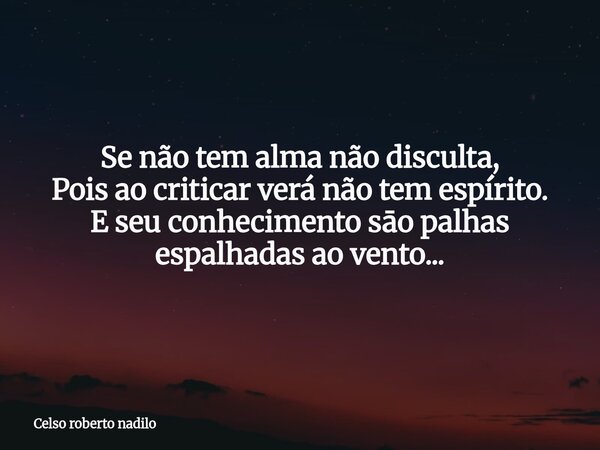 Se não tem alma não disculta, Pois ao criticar verá não tem espírito. E seu conhecimento sāo palhas espalhadas ao vento...... Frase de Celso roberto nadilo.