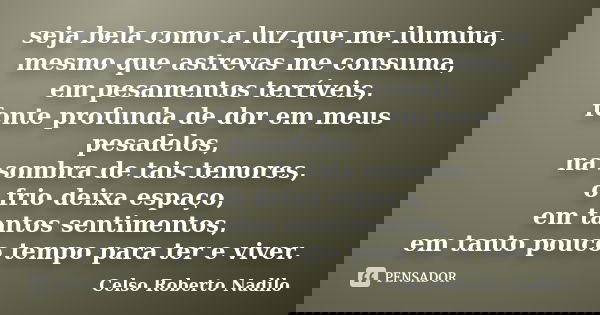 seja bela como a luz que me ilumina, mesmo que astrevas me consuma, em pesamentos terríveis, fonte profunda de dor em meus pesadelos, na sombra de tais temores,... Frase de celso roberto nadilo.