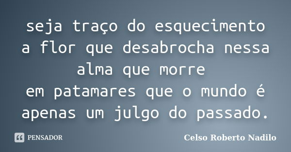 seja traço do esquecimento a flor que desabrocha nessa alma que morre em patamares que o mundo é apenas um julgo do passado.... Frase de celso roberto nadilo.