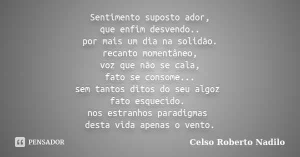 Sentimento suposto ador, que enfim desvendo.. por mais um dia na solidão. recanto momentâneo, voz que não se cala, fato se consome... sem tantos ditos do seu al... Frase de Celso Roberto Nadilo.