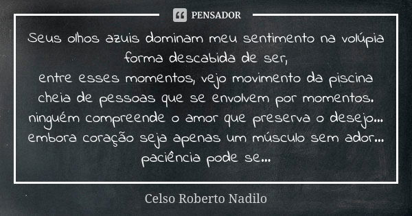 Seus olhos azuis dominam meu sentimento na volúpia forma descabida de ser, entre esses momentos, vejo movimento da piscina cheia de pessoas que se envolvem por ... Frase de celso roberto nadilo.