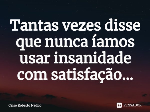 ⁠Tantas vezes disse que nunca íamos usar insanidade com satisfação...... Frase de Celso Roberto Nadilo.