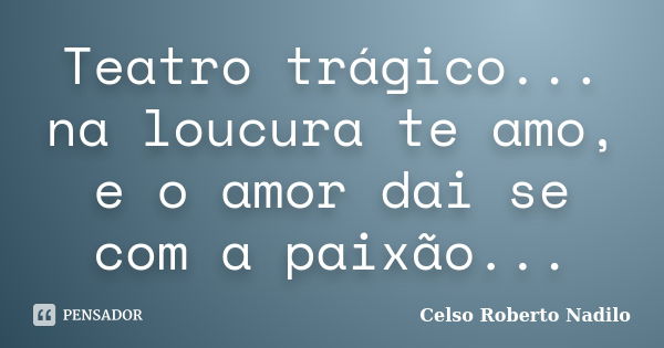 Teatro trágico... na loucura te amo, e o amor dai se com a paixão...... Frase de celso roberto nadilo.