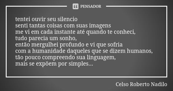 tentei ouvir seu silencio senti tantas coisas com suas imagens me vi em cada instante até quando te conheci, tudo parecia um sonho, então mergulhei profundo e v... Frase de celso roberto nadilo.