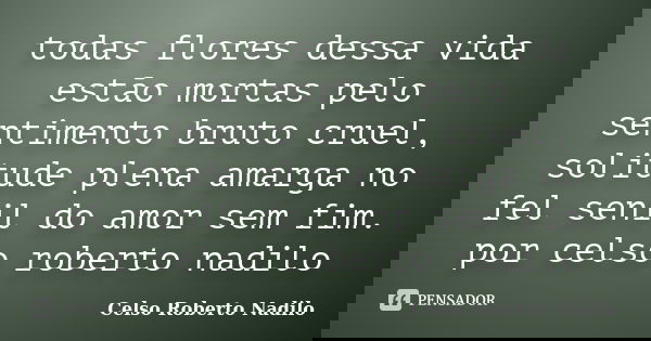 todas flores dessa vida estão mortas pelo sentimento bruto cruel, solitude plena amarga no fel senil do amor sem fim. por celso roberto nadilo... Frase de celso roberto nadilo.
