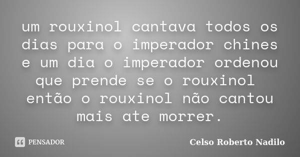 um rouxinol cantava todos os dias para o imperador chines e um dia o imperador ordenou que prende se o rouxinol então o rouxinol não cantou mais ate morrer.... Frase de celso roberto nadilo.