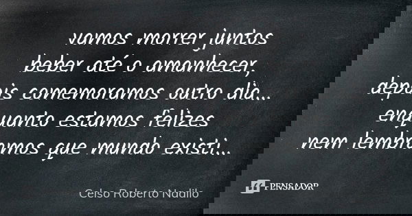 vamos morrer juntos beber até o amanhecer, depois comemoramos outro dia... enquanto estamos felizes nem lembramos que mundo existi...... Frase de Celso Roberto Nadilo.