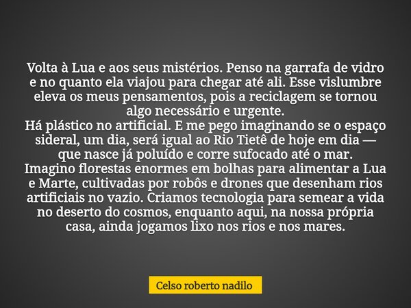 Volta à Lua e aos seus mistérios. Penso na garrafa de vidro e no quanto ela viajou para chegar até ali. Esse vislumbre eleva os meus pensamentos, pois a recicla... Frase de Celso roberto nadilo.