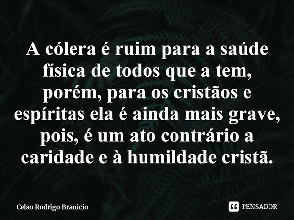 ⁠A cólera é ruim para a saúde física de todos que a tem, porém, para os cristãos e espíritas ela é ainda mais grave, pois, é um ato contrário a caridade e à hum... Frase de Celso Rodrigo Branicio.