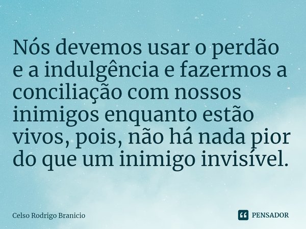 ⁠Nós devemos usar o perdão e a indulgência e fazermos a conciliação com nossos inimigos enquanto estão vivos, pois, não há nada pior do que um inimigo invisível... Frase de Celso Rodrigo Branicio.