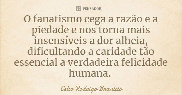O fanatismo cega a razão e a piedade e nos torna mais insensíveis a dor alheia, dificultando a caridade tão essencial a verdadeira felicidade humana.... Frase de Celso Rodrigo Branicio.