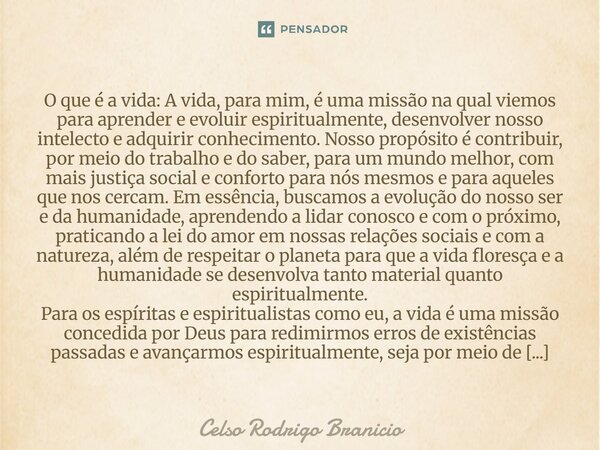 ⁠O que é a vida: A vida, para mim, é uma missão na qual viemos para aprender e evoluir espiritualmente, desenvolver nosso intelecto e adquirir conhecimento. Nos... Frase de Celso Rodrigo Branicio.