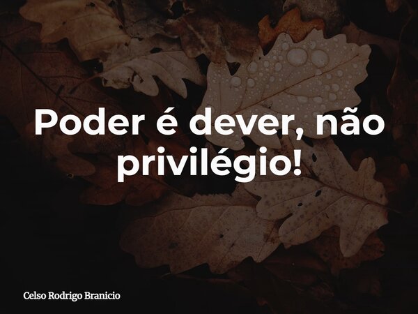 Poder é dever, não privilégio!... Frase de Celso Rodrigo Branicio.