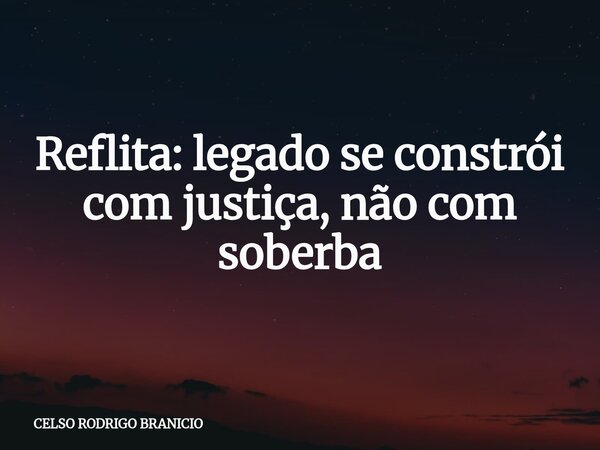 Reflita: legado se constrói com justiça, não com soberba... Frase de CELSO RODRIGO BRANICIO.