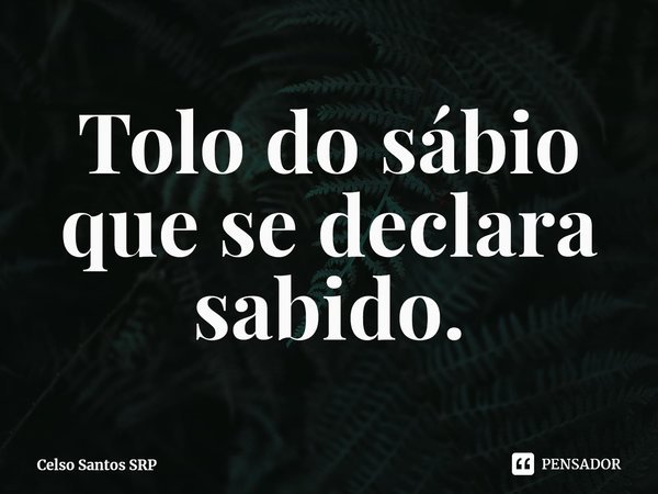 ⁠Tolo do sábio que se declara sabido.... Frase de Celso Santos SRP.