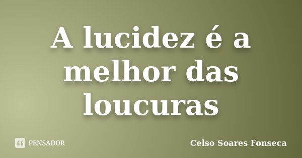 A lucidez é a melhor das loucuras... Frase de Celso Soares Fonseca.