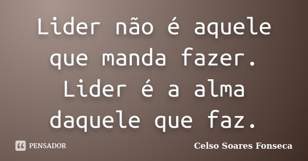 Lider não é aquele que manda fazer. Lider é a alma daquele que faz.... Frase de Celso Soares Fonseca.