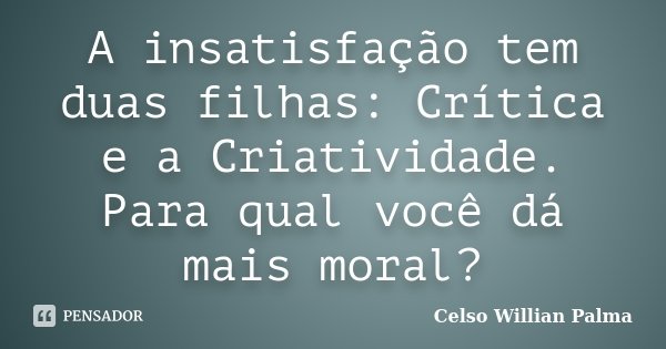 A insatisfação tem duas filhas: Crítica e a Criatividade. Para qual você dá mais moral?... Frase de Celso Willian Palma.